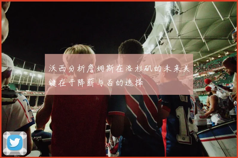 沃西分析詹姆斯在洛杉矶的未来关键在于降薪与否的选择