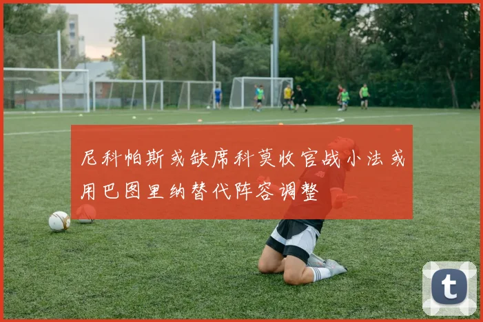尼科帕斯或缺席科莫收官战小法或用巴图里纳替代阵容调整