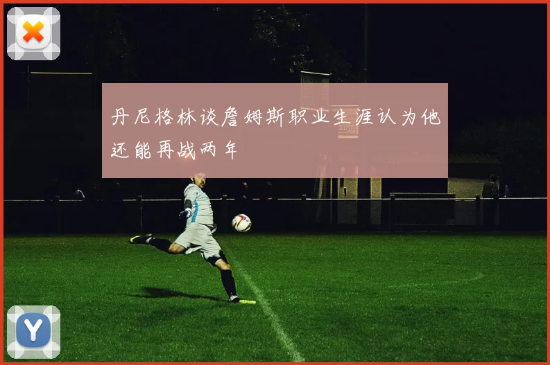 丹尼格林谈詹姆斯职业生涯认为他还能再战两年