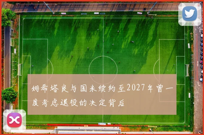 姆希塔良与国米续约至2027年曾一度考虑退役的决定背后
