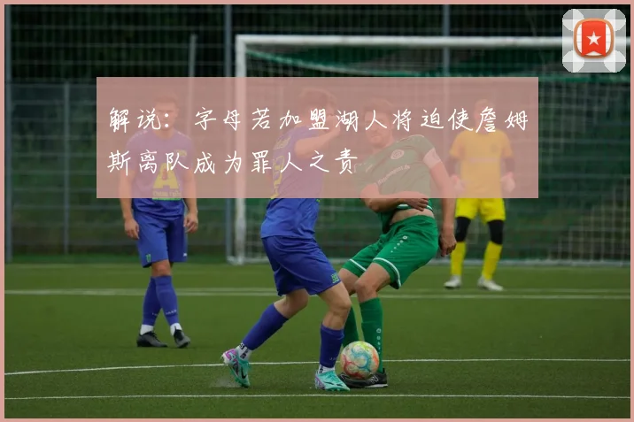 解说：字母若加盟湖人将迫使詹姆斯离队成为罪人之责