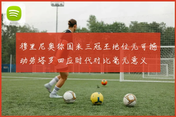 穆里尼奥称国米三冠王地位无可撼动劳塔罗回应时代对比毫无意义