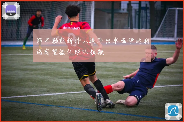 那不勒斯新帅人选浮出水面伊达利诺有望接任球队教鞭
