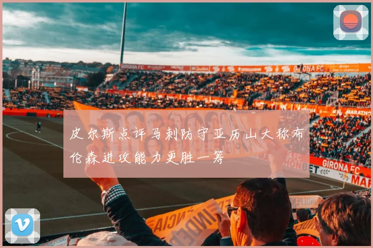 皮尔斯点评马刺防守亚历山大称布伦森进攻能力更胜一筹