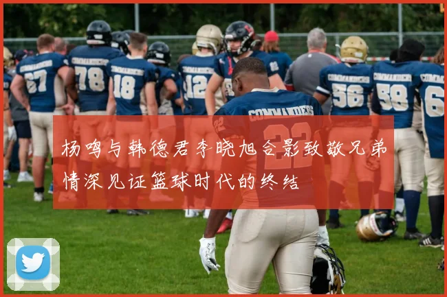 杨鸣与韩德君李晓旭合影致敬兄弟情深见证篮球时代的终结