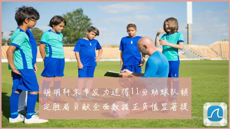 胡明轩末节发力连得11分助球队锁定胜局贡献全面数据正负值显著提升