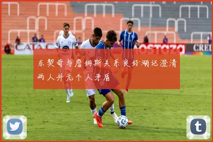 东契奇与詹姆斯关系良好湖记澄清两人并无个人矛盾