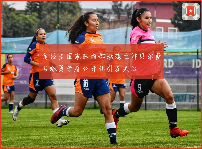 乌拉圭国家队内部动荡主帅贝尔萨与球员矛盾公开化引发关注