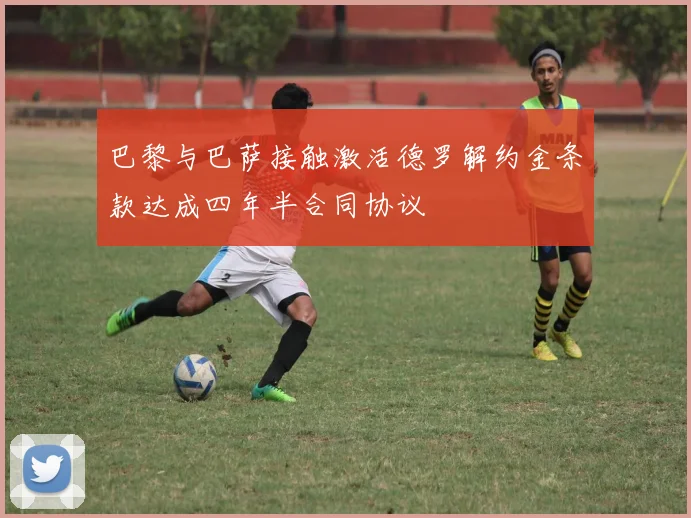 巴黎与巴萨接触激活德罗解约金条款达成四年半合同协议