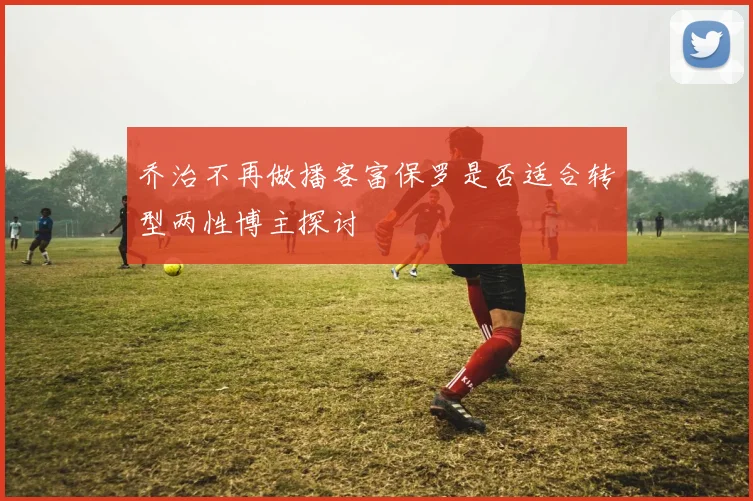乔治不再做播客富保罗是否适合转型两性博主探讨