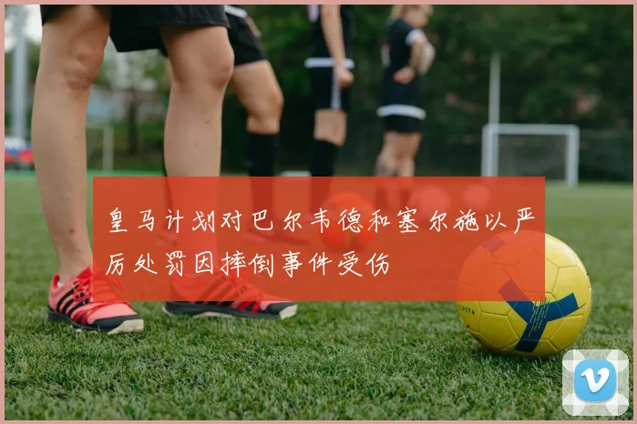 皇马计划对巴尔韦德和塞尔施以严厉处罚因摔倒事件受伤