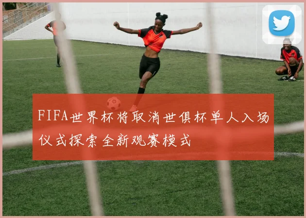 FIFA世界杯将取消世俱杯单人入场仪式探索全新观赛模式