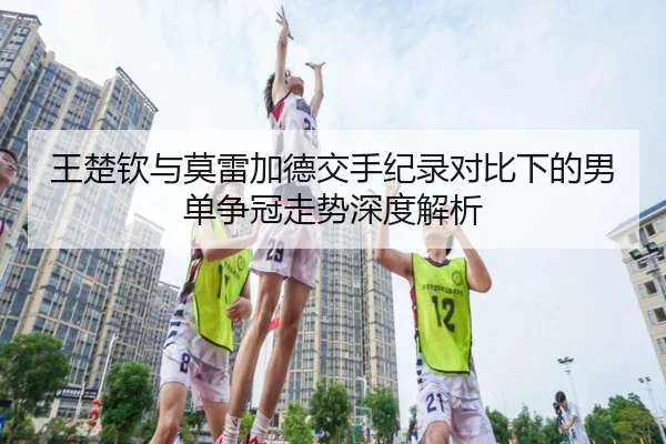 王楚钦与莫雷加德交手纪录对比下的男单争冠走势深度解析（YSBSports）